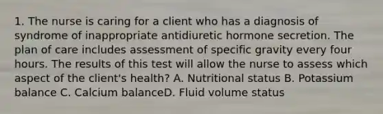 1. The nurse is caring for a client who has a diagnosis of syndrome of inappropriate antidiuretic hormone secretion. The plan of care includes assessment of specific gravity every four hours. The results of this test will allow the nurse to assess which aspect of the client's health? A. Nutritional status B. Potassium balance C. Calcium balanceD. Fluid volume status