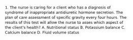 1. The nurse is caring for a client who has a diagnosis of syndrome of inappropriate antidiuretic hormone secretion. The plan of care assessment of specific gravity every four hours. The results of this test will allow the nurse to asses which aspect of the client's health? A. Nutritional status B. Potassium balance C. Calcium balance D. Fluid volume status