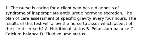 1. The nurse is caring for a client who has a diagnosis of syndrome of inappropriate antidiuretic hormone secretion. The plan of care assessment of specific gravity every four hours. The results of this test will allow the nurse to asses which aspect of the client's health? A. Nutritional status B. Potassium balance C. Calcium balance D. Fluid volume status