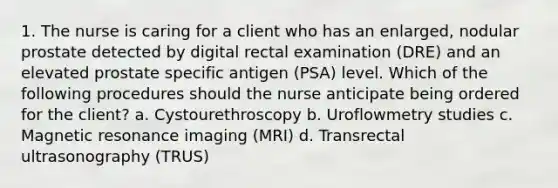 1. The nurse is caring for a client who has an enlarged, nodular prostate detected by digital rectal examination (DRE) and an elevated prostate specific antigen (PSA) level. Which of the following procedures should the nurse anticipate being ordered for the client? a. Cystourethroscopy b. Uroflowmetry studies c. Magnetic resonance imaging (MRI) d. Transrectal ultrasonography (TRUS)