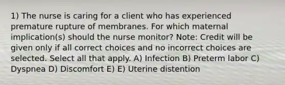 1) The nurse is caring for a client who has experienced premature rupture of membranes. For which maternal implication(s) should the nurse monitor? Note: Credit will be given only if all correct choices and no incorrect choices are selected. Select all that apply. A) Infection B) Preterm labor C) Dyspnea D) Discomfort E) E) Uterine distention