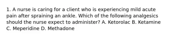 1. A nurse is caring for a client who is experiencing mild acute pain after spraining an ankle. Which of the following analgesics should the nurse expect to administer? A. Ketorolac B. Ketamine C. Meperidine D. Methadone