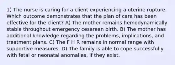 1) The nurse is caring for a client experiencing a uterine rupture. Which outcome demonstrates that the plan of care has been effective for the client? A) The mother remains hemodynamically stable throughout emergency cesarean birth. B) The mother has additional knowledge regarding the problems, implications, and treatment plans. C) The F H R remains in normal range with supportive measures. D) The family is able to cope successfully with fetal or neonatal anomalies, if they exist.