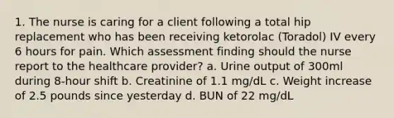 1. The nurse is caring for a client following a total hip replacement who has been receiving ketorolac (Toradol) IV every 6 hours for pain. Which assessment finding should the nurse report to the healthcare provider? a. Urine output of 300ml during 8-hour shift b. Creatinine of 1.1 mg/dL c. Weight increase of 2.5 pounds since yesterday d. BUN of 22 mg/dL