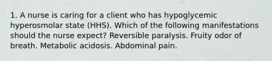 1. A nurse is caring for a client who has hypoglycemic hyperosmolar state (HHS). Which of the following manifestations should the nurse expect? Reversible paralysis. Fruity odor of breath. Metabolic acidosis. Abdominal pain.