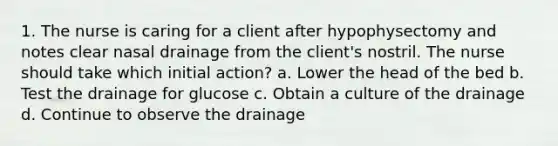 1. The nurse is caring for a client after hypophysectomy and notes clear nasal drainage from the client's nostril. The nurse should take which initial action? a. Lower the head of the bed b. Test the drainage for glucose c. Obtain a culture of the drainage d. Continue to observe the drainage