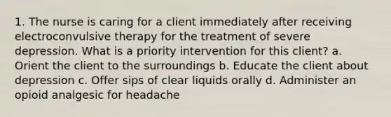 1. The nurse is caring for a client immediately after receiving electroconvulsive therapy for the treatment of severe depression. What is a priority intervention for this client? a. Orient the client to the surroundings b. Educate the client about depression c. Offer sips of clear liquids orally d. Administer an opioid analgesic for headache