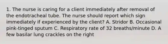 1. The nurse is caring for a client immediately after removal of the endotracheal tube. The nurse should report which sign immediately if experienced by the client? A. Stridor B. Occasional pink-tinged sputum C. Respiratory rate of 32 breaths/minute D. A few basilar lung crackles on the right