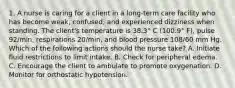 1. A nurse is caring for a client in a long-term care facility who has become weak, confused, and experienced dizziness when standing. The client's temperature is 38.3° C (100.9° F), pulse 92/min, respirations 20/min, and blood pressure 108/60 mm Hg. Which of the following actions should the nurse take? A. Initiate fluid restrictions to limit intake. B. Check for peripheral edema. C. Encourage the client to ambulate to promote oxygenation. D. Monitor for orthostatic hypotension.