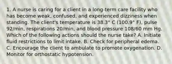 1. A nurse is caring for a client in a long-term care facility who has become weak, confused, and experienced dizziness when standing. The client's temperature is 38.3° C (100.9° F), pulse 92/min, respirations 20/min, and blood pressure 108/60 mm Hg. Which of the following actions should the nurse take? A. Initiate fluid restrictions to limit intake. B. Check for peripheral edema. C. Encourage the client to ambulate to promote oxygenation. D. Monitor for orthostatic hypotension.