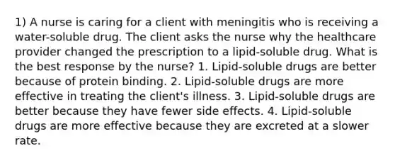 1) A nurse is caring for a client with meningitis who is receiving a water-soluble drug. The client asks the nurse why the healthcare provider changed the prescription to a lipid-soluble drug. What is the best response by the nurse? 1. Lipid-soluble drugs are better because of protein binding. 2. Lipid-soluble drugs are more effective in treating the client's illness. 3. Lipid-soluble drugs are better because they have fewer side effects. 4. Lipid-soluble drugs are more effective because they are excreted at a slower rate.