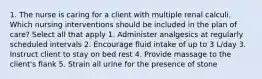 1. The nurse is caring for a client with multiple renal calculi. Which nursing interventions should be included in the plan of care? Select all that apply 1. Administer analgesics at regularly scheduled intervals 2. Encourage fluid intake of up to 3 L/day 3. Instruct client to stay on bed rest 4. Provide massage to the client's flank 5. Strain all urine for the presence of stone