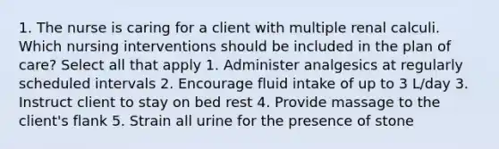 1. The nurse is caring for a client with multiple renal calculi. Which nursing interventions should be included in the plan of care? Select all that apply 1. Administer analgesics at regularly scheduled intervals 2. Encourage fluid intake of up to 3 L/day 3. Instruct client to stay on bed rest 4. Provide massage to the client's flank 5. Strain all urine for the presence of stone