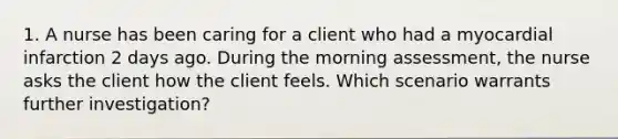 1. A nurse has been caring for a client who had a myocardial infarction 2 days ago. During the morning assessment, the nurse asks the client how the client feels. Which scenario warrants further investigation?