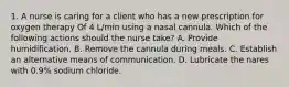 1. A nurse is caring for a client who has a new prescription for oxygen therapy Of 4 L/min using a nasal cannula. Which of the following actions should the nurse take? A. Provide humidification. B. Remove the cannula during meals. C. Establish an alternative means of communication. D. Lubricate the nares with 0.9% sodium chloride.