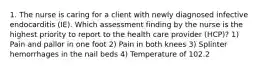 1. The nurse is caring for a client with newly diagnosed infective endocarditis (IE). Which assessment finding by the nurse is the highest priority to report to the health care provider (HCP)? 1) Pain and pallor in one foot 2) Pain in both knees 3) Splinter hemorrhages in the nail beds 4) Temperature of 102.2