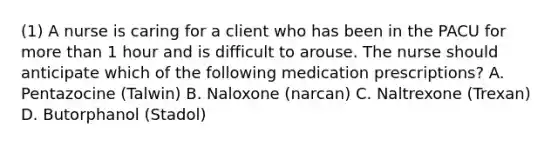 (1) A nurse is caring for a client who has been in the PACU for more than 1 hour and is difficult to arouse. The nurse should anticipate which of the following medication prescriptions? A. Pentazocine (Talwin) B. Naloxone (narcan) C. Naltrexone (Trexan) D. Butorphanol (Stadol)