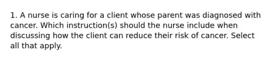 1. A nurse is caring for a client whose parent was diagnosed with cancer. Which instruction(s) should the nurse include when discussing how the client can reduce their risk of cancer. Select all that apply.