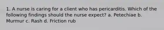 1. A nurse is caring for a client who has pericarditis. Which of the following findings should the nurse expect? a. Petechiae b. Murmur c. Rash d. Friction rub