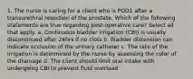 1. The nurse is caring for a client who is POD1 after a transurethral resection of the prostate. Which of the following statements are true regarding post-operative care? Select all that apply. a. Continuous bladder irrigation (CBI) is usually discontinued after 24hrs if no clots b. Bladder distension can indicate occlusion of the urinary catheter c. The rate of the irrigation is determined by the nurse by assessing the color of the drainage d. The client should limit oral intake with undergoing CBI to prevent fluid overload