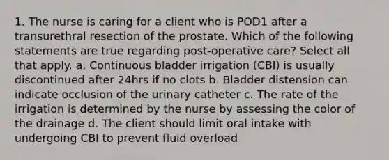 1. The nurse is caring for a client who is POD1 after a transurethral resection of the prostate. Which of the following statements are true regarding post-operative care? Select all that apply. a. Continuous bladder irrigation (CBI) is usually discontinued after 24hrs if no clots b. Bladder distension can indicate occlusion of the urinary catheter c. The rate of the irrigation is determined by the nurse by assessing the color of the drainage d. The client should limit oral intake with undergoing CBI to prevent fluid overload