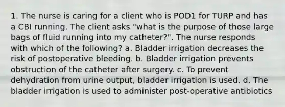 1. The nurse is caring for a client who is POD1 for TURP and has a CBI running. The client asks "what is the purpose of those large bags of fluid running into my catheter?". The nurse responds with which of the following? a. Bladder irrigation decreases the risk of postoperative bleeding. b. Bladder irrigation prevents obstruction of the catheter after surgery. c. To prevent dehydration from urine output, bladder irrigation is used. d. The bladder irrigation is used to administer post-operative antibiotics