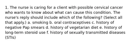 1. The nurse is caring for a client with possible cervical cancer who wants to know about what can cause this condition. The nurse's reply should include which of the following? (Select all that apply.) a. smoking b. oral contraceptives c. history of negative Pap smears d. history of vegetarian diet e. history of long-term steroid use f. history of sexually transmitted diseases (STIs)