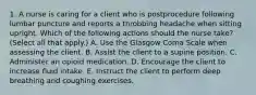 1. A nurse is caring for a client who is postprocedure following lumbar puncture and reports a throbbing headache when sitting upright. Which of the following actions should the nurse take? (Select all that apply.) A. Use the Glasgow Coma Scale when assessing the client. B. Assist the client to a supine position. C. Administer an opioid medication. D. Encourage the client to increase fluid intake. E. Instruct the client to perform deep breathing and coughing exercises.