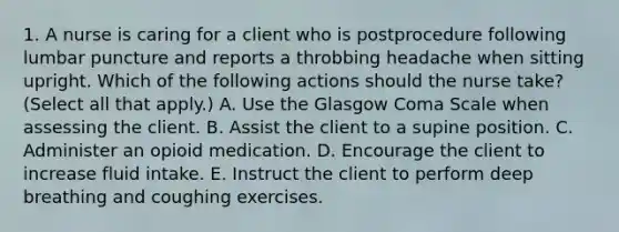 1. A nurse is caring for a client who is postprocedure following lumbar puncture and reports a throbbing headache when sitting upright. Which of the following actions should the nurse take? (Select all that apply.) A. Use the Glasgow Coma Scale when assessing the client. B. Assist the client to a supine position. C. Administer an opioid medication. D. Encourage the client to increase fluid intake. E. Instruct the client to perform deep breathing and coughing exercises.