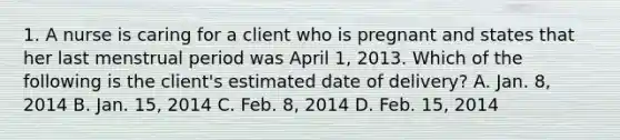 1. A nurse is caring for a client who is pregnant and states that her last menstrual period was April 1, 2013. Which of the following is the client's estimated date of delivery? A. Jan. 8, 2014 B. Jan. 15, 2014 C. Feb. 8, 2014 D. Feb. 15, 2014