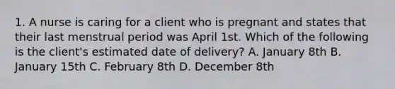 1. A nurse is caring for a client who is pregnant and states that their last menstrual period was April 1st. Which of the following is the client's estimated date of delivery? A. January 8th B. January 15th C. February 8th D. December 8th