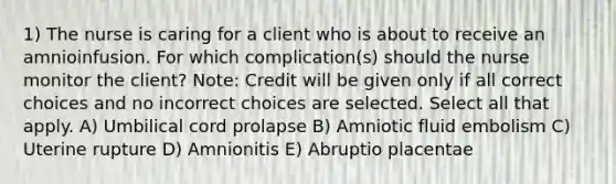 1) The nurse is caring for a client who is about to receive an amnioinfusion. For which complication(s) should the nurse monitor the client? Note: Credit will be given only if all correct choices and no incorrect choices are selected. Select all that apply. A) Umbilical cord prolapse B) Amniotic fluid embolism C) Uterine rupture D) Amnionitis E) Abruptio placentae