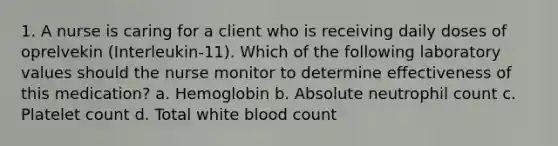 1. A nurse is caring for a client who is receiving daily doses of oprelvekin (Interleukin-11). Which of the following laboratory values should the nurse monitor to determine effectiveness of this medication? a. Hemoglobin b. Absolute neutrophil count c. Platelet count d. Total white blood count