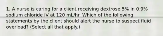 1. A nurse is caring for a client receiving dextrose 5% in 0.9% sodium chloride IV at 120 mL/hr. Which of the following statements by the client should alert the nurse to suspect fluid overload? (Select all that apply.)