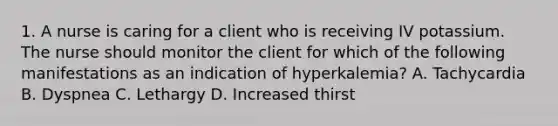 1. A nurse is caring for a client who is receiving IV potassium. The nurse should monitor the client for which of the following manifestations as an indication of hyperkalemia? A. Tachycardia B. Dyspnea C. Lethargy D. Increased thirst