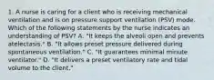 1. A nurse is caring for a client who is receiving mechanical ventilation and is on pressure support ventilation (PSV) mode. Which of the following statements by the nurse indicates an understanding of PSV? A. "It keeps the alveoli open and prevents atelectasis." B. "It allows preset pressure delivered during spontaneous ventilation." C. "It guarantees minimal minute ventilator." D. "It delivers a preset ventilatory rate and tidal volume to the client."