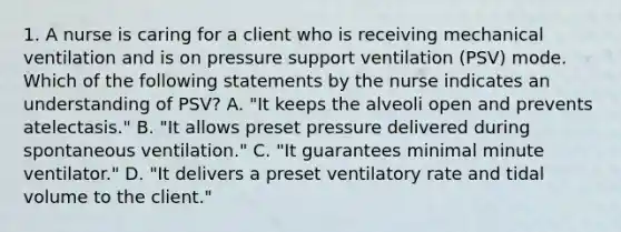 1. A nurse is caring for a client who is receiving mechanical ventilation and is on pressure support ventilation (PSV) mode. Which of the following statements by the nurse indicates an understanding of PSV? A. "It keeps the alveoli open and prevents atelectasis." B. "It allows preset pressure delivered during spontaneous ventilation." C. "It guarantees minimal minute ventilator." D. "It delivers a preset ventilatory rate and tidal volume to the client."