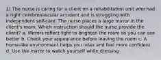 1) The nurse is caring for a client on a rehabilitation unit who had a right cerebrovascular accident and is struggling with independent self-care. The nurse places a large mirror in the client's room. Which instruction should the nurse provide the client? a. Mirrors reflect light to brighten the room so you can see better b. Check your appearance before leaving the room c. A home-like environment helps you relax and feel more confident d. Use the mirror to watch yourself while dressing