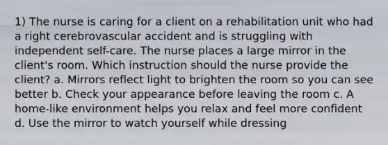 1) The nurse is caring for a client on a rehabilitation unit who had a right cerebrovascular accident and is struggling with independent self-care. The nurse places a large mirror in the client's room. Which instruction should the nurse provide the client? a. Mirrors reflect light to brighten the room so you can see better b. Check your appearance before leaving the room c. A home-like environment helps you relax and feel more confident d. Use the mirror to watch yourself while dressing