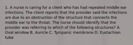 1. A nurse is caring for a client who has had repeated middle ear infections. The client reports that the provider said the infections are due to an obstruction of the structure that connects the middle ear to the throat. The nurse should identify that the provider was referring to which of the following structures? A. Oval window B. Auricle C. Tympanic membrane D. Eustachian tube