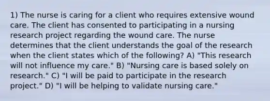 1) The nurse is caring for a client who requires extensive wound care. The client has consented to participating in a nursing research project regarding the wound care. The nurse determines that the client understands the goal of the research when the client states which of the following? A) "This research will not influence my care." B) "Nursing care is based solely on research." C) "I will be paid to participate in the research project." D) "I will be helping to validate nursing care."