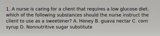 1. A nurse is caring for a client that requires a low glucose diet. which of the following substances should the nurse instruct the client to use as a sweetener? A. Honey B. guava nectar C. corn syrup D. Nonnutritive sugar substitute