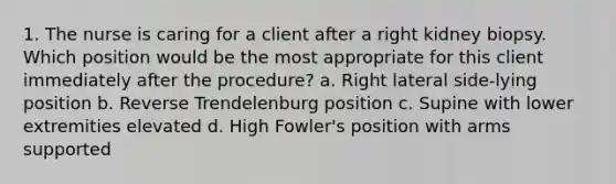 1. The nurse is caring for a client after a right kidney biopsy. Which position would be the most appropriate for this client immediately after the procedure? a. Right lateral side-lying position b. Reverse Trendelenburg position c. Supine with lower extremities elevated d. High Fowler's position with arms supported