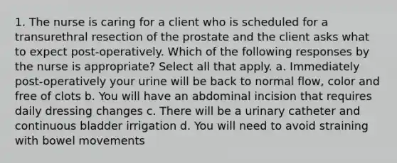 1. The nurse is caring for a client who is scheduled for a transurethral resection of the prostate and the client asks what to expect post-operatively. Which of the following responses by the nurse is appropriate? Select all that apply. a. Immediately post-operatively your urine will be back to normal flow, color and free of clots b. You will have an abdominal incision that requires daily dressing changes c. There will be a urinary catheter and continuous bladder irrigation d. You will need to avoid straining with bowel movements