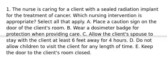 1. The nurse is caring for a client with a sealed radiation implant for the treatment of cancer. Which nursing intervention is appropriate? Select all that apply. A. Place a caution sign on the door of the client's room. B. Wear a dosimeter badge for protection when providing care. C. Allow the client's spouse to stay with the client at least 6 feet away for 4 hours. D. Do not allow children to visit the client for any length of time. E. Keep the door to the client's room closed.