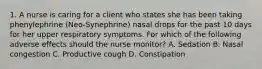 1. A nurse is caring for a client who states she has been taking phenylephrine (Neo-Synephrine) nasal drops for the past 10 days for her upper respiratory symptoms. For which of the following adverse effects should the nurse monitor? A. Sedation B. Nasal congestion C. Productive cough D. Constipation