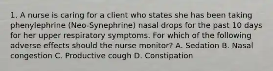 1. A nurse is caring for a client who states she has been taking phenylephrine (Neo-Synephrine) nasal drops for the past 10 days for her upper respiratory symptoms. For which of the following adverse effects should the nurse monitor? A. Sedation B. Nasal congestion C. Productive cough D. Constipation