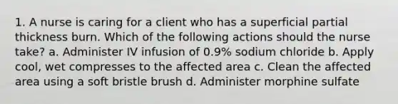 1. A nurse is caring for a client who has a superficial partial thickness burn. Which of the following actions should the nurse take? a. Administer IV infusion of 0.9% sodium chloride b. Apply cool, wet compresses to the affected area c. Clean the affected area using a soft bristle brush d. Administer morphine sulfate