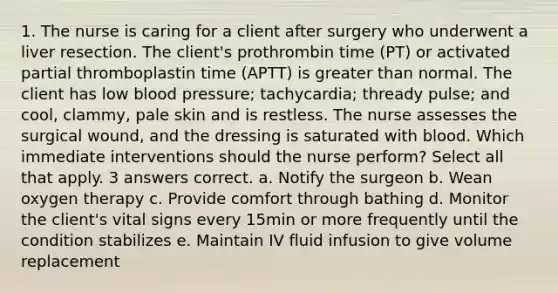 1. The nurse is caring for a client after surgery who underwent a liver resection. The client's prothrombin time (PT) or activated partial thromboplastin time (APTT) is greater than normal. The client has low blood pressure; tachycardia; thready pulse; and cool, clammy, pale skin and is restless. The nurse assesses the surgical wound, and the dressing is saturated with blood. Which immediate interventions should the nurse perform? Select all that apply. 3 answers correct. a. Notify the surgeon b. Wean oxygen therapy c. Provide comfort through bathing d. Monitor the client's vital signs every 15min or more frequently until the condition stabilizes e. Maintain IV fluid infusion to give volume replacement