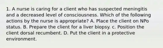 1. A nurse is caring for a client who has suspected meningitis and a decreased level of consciousness. Which of the following actions by the nurse is appropriate? A. Place the client on NPo status. B. Prepare the client for a liver biopsy. c. Position the client dorsal recumbent. D. Put the client in a protective environment.